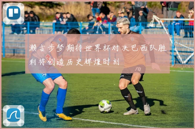 濑古步梦期待世界杯对决巴西队胜利将创造历史辉煌时刻