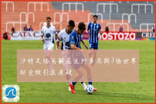 沙特足协或解雇主帅多尼斯3场世界杯全败引发质疑