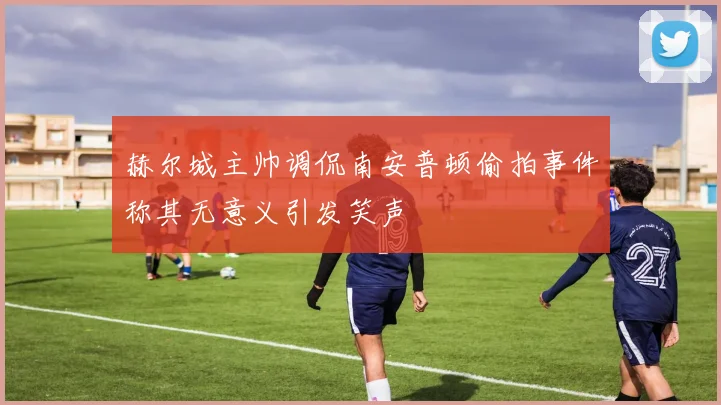 赫尔城主帅调侃南安普顿偷拍事件称其无意义引发笑声