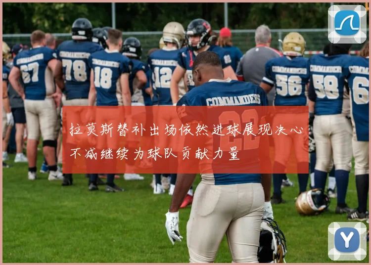 拉莫斯替补出场依然进球展现决心不减继续为球队贡献力量