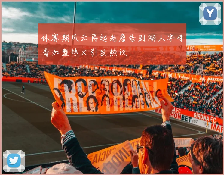 休赛期风云再起老詹告别湖人字母哥加盟热火引发热议