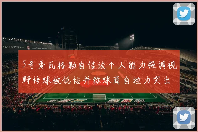 5号秀瓦格勒自信谈个人能力强调视野传球被低估并称球商自控力突出