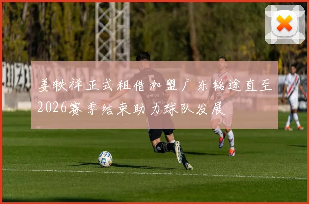 姜轶祥正式租借加盟广东铭途直至2026赛季结束助力球队发展