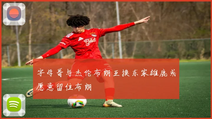 字母哥与杰伦布朗互换东家雄鹿或愿意留住布朗