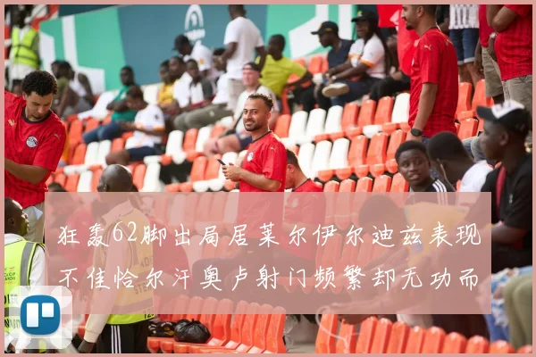 狂轰62脚出局居莱尔伊尔迪兹表现不佳恰尔汗奥卢射门频繁却无功而返