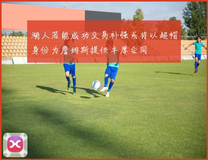 湖人若能成功交易补强或将以超帽身份为詹姆斯提供丰厚合同
