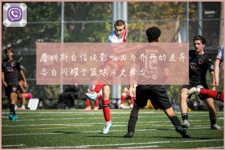 詹姆斯自信谈影响力与乔丹的差异各自闪耀于篮球历史舞台