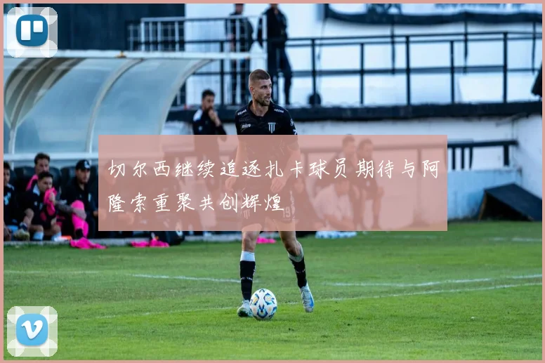 切尔西继续追逐扎卡球员期待与阿隆索重聚共创辉煌